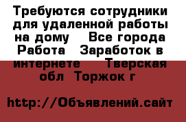 Требуются сотрудники для удаленной работы на дому. - Все города Работа » Заработок в интернете   . Тверская обл.,Торжок г.